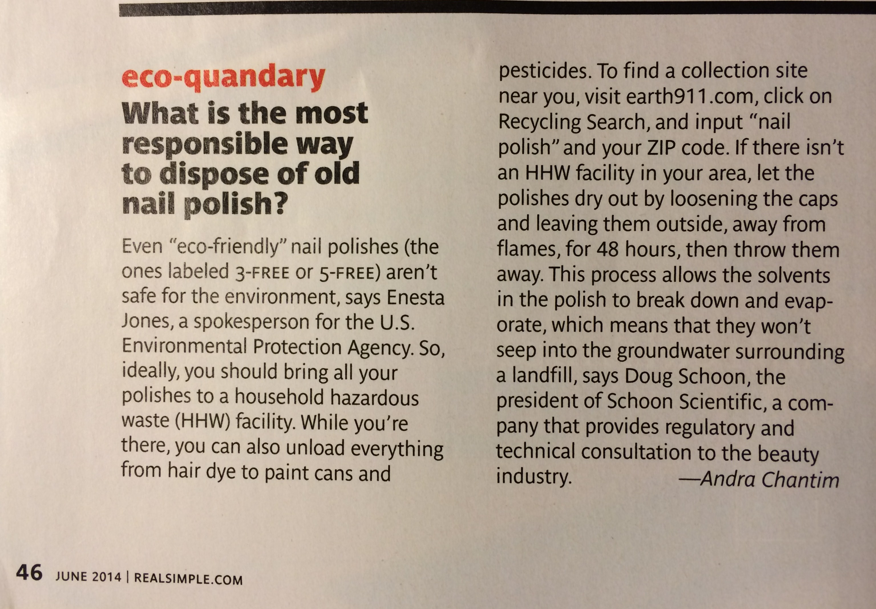 Photo of an article from Real Simple, June 2014 on page 46: "eco-quandary: What is the most responsible way to dispose of old nail polish? Even 'eco-friendly' nail polishes (the ones labeled 3-FREE or 5-FREE) aren't safe for the environment, says Enesta Jones, a spokesperson for the U.S. Environmental Protection Agency. So, ideally, you should bring all your polishes to a household hazardous waste (HHW) facility. While you're there, you can also unload everything from hair dye to paint cans and pesticides. To find a collection site near you, visit earth911.com, click on Recycling Search, and input 'nail polish' and your ZIP code. If there isn't an HHW facility in your area, let the polishes dry out by loosening the caps and leaving them outside, away from flames for 48 hours, then throw them away. This process allows the solvents in the polish to break down and evaporate, which means that they won't seep into the groundwater surrounding a landfill, says Doug Schoon, the president of Schoon Scientific, a company that provides regulatory and technical consultation to the beauty industry.     --Andra Chantim"